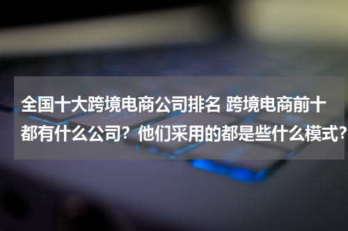 全国十大跨境电商公司排名 跨境电商前十都有什么公司？他们采用的都是些什么模式？