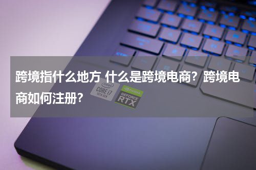 跨境指什么地方 什么是跨境电商？跨境电商如何注册？