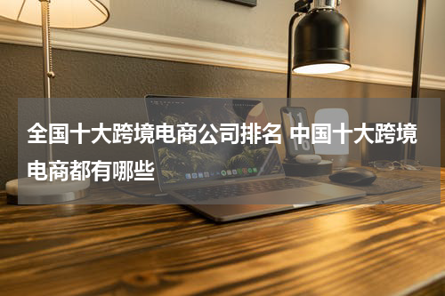 全国十大跨境电商公司排名 中国十大跨境电商都有哪些