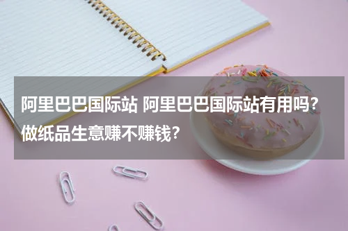 阿里巴巴国际站 阿里巴巴国际站有用吗？做纸品生意赚不赚钱？