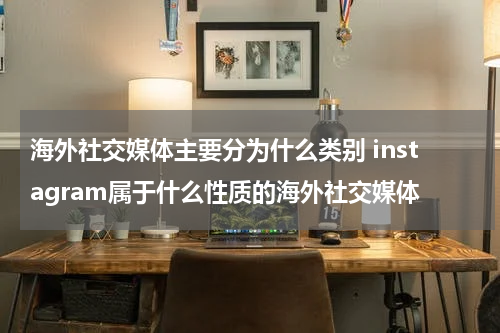 海外社交媒体主要分为什么类别 instagram属于什么性质的海外社交媒体