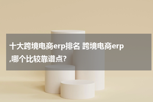 十大跨境电商erp排名 跨境电商erp,哪个比较靠谱点？