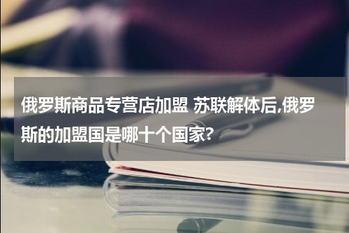 俄罗斯商品专营店加盟 苏联解体后,俄罗斯的加盟国是哪十个国家?