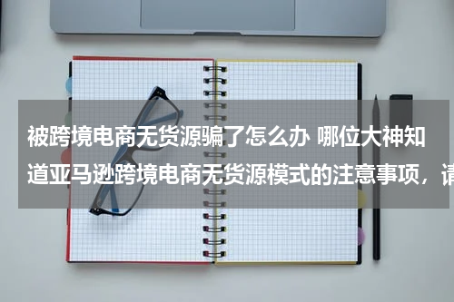 被跨境电商无货源骗了怎么办 哪位大神知道亚马逊跨境电商无货源模式的注意事项，请指点几招？