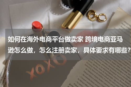 如何在海外电商平台做卖家 跨境电商亚马逊怎么做，怎么注册卖家，具体要求有哪些？