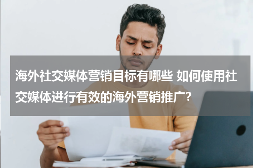 海外社交媒体营销目标有哪些 如何使用社交媒体进行有效的海外营销推广？