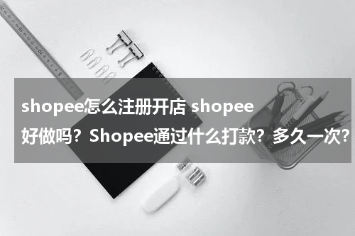 shopee怎么注册开店 shopee好做吗？Shopee通过什么打款？多久一次？