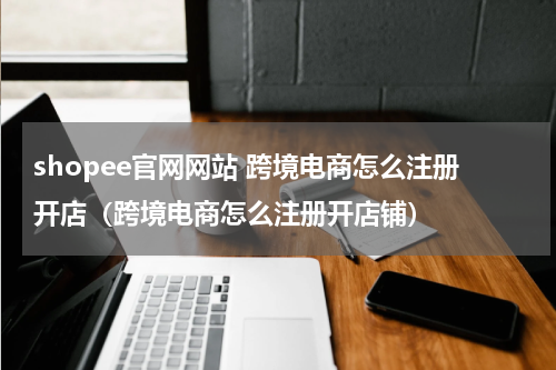 shopee官网网站 跨境电商怎么注册开店（跨境电商怎么注册开店铺）