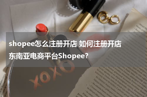 shopee怎么注册开店 如何注册开店东南亚电商平台Shopee？