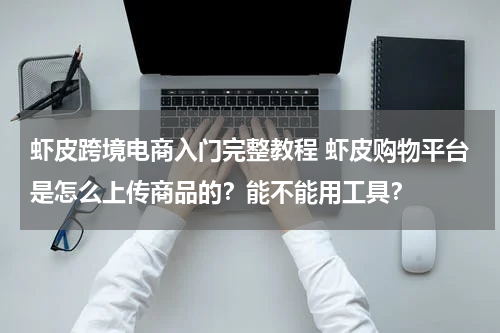 虾皮跨境电商入门完整教程 虾皮购物平台是怎么上传商品的？能不能用工具？