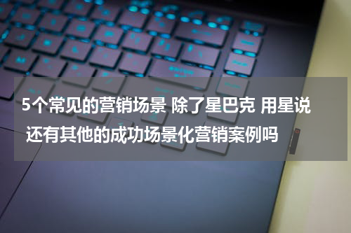 5个常见的营销场景 除了星巴克 用星说 还有其他的成功场景化营销案例吗