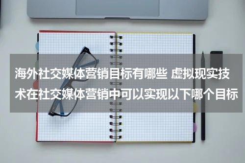 海外社交媒体营销目标有哪些 虚拟现实技术在社交媒体营销中可以实现以下哪个目标