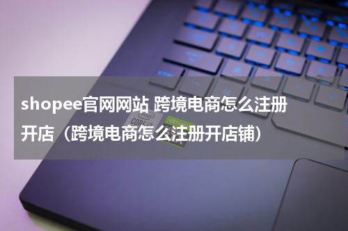shopee官网网站 跨境电商怎么注册开店（跨境电商怎么注册开店铺）
