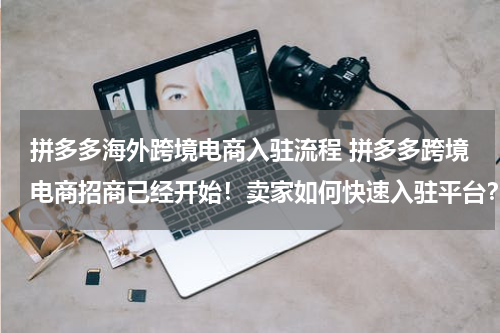 拼多多海外跨境电商入驻流程 拼多多跨境电商招商已经开始！卖家如何快速入驻平台？