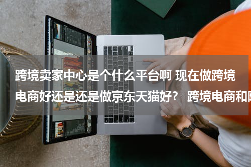 跨境卖家中心是个什么平台啊 现在做跨境电商好还是还是做京东天猫好？ 跨境电商和阿里国际通又有什么不同啊？