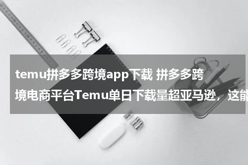 temu拼多多跨境app下载 拼多多跨境电商平台Temu单日下载量超亚马逊，这能说明什么？