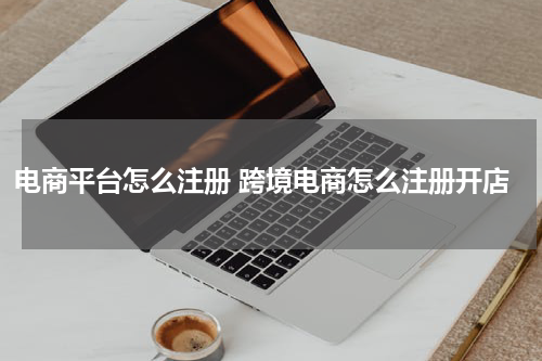 电商平台怎么注册 跨境电商怎么注册开店