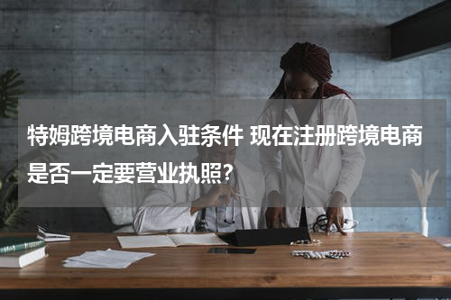 特姆跨境电商入驻条件 现在注册跨境电商是否一定要营业执照？