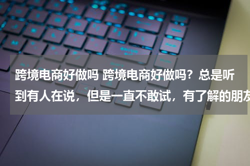 跨境电商好做吗 跨境电商好做吗？总是听到有人在说，但是一直不敢试，有了解的朋友给详细的说一下呗？