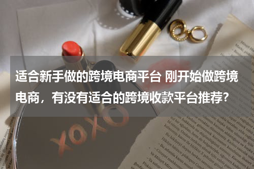 适合新手做的跨境电商平台 刚开始做跨境电商，有没有适合的跨境收款平台推荐？