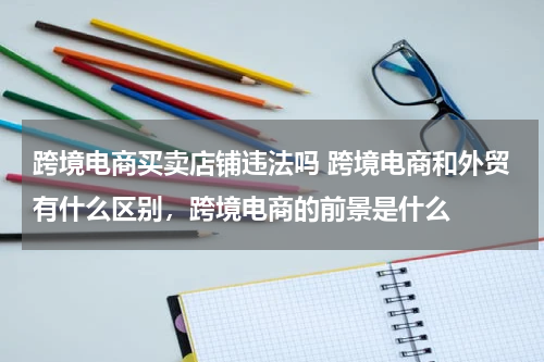 跨境电商买卖店铺违法吗 跨境电商和外贸有什么区别，跨境电商的前景是什么