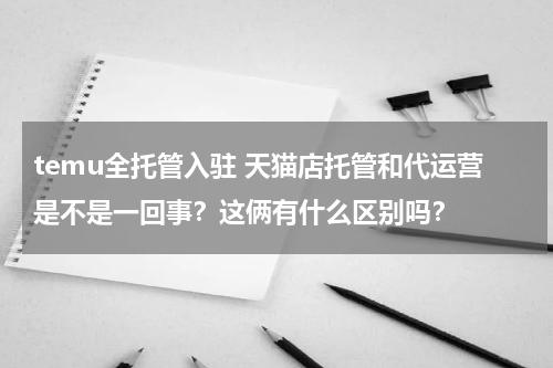 temu全托管入驻 天猫店托管和代运营是不是一回事？这俩有什么区别吗？