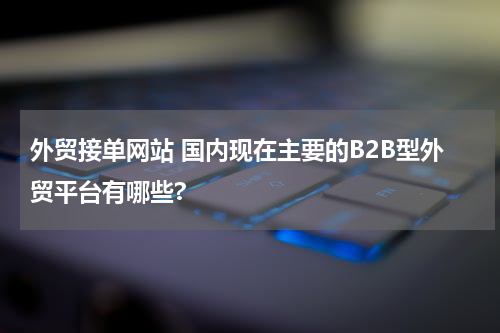 外贸接单网站 国内现在主要的B2B型外贸平台有哪些?