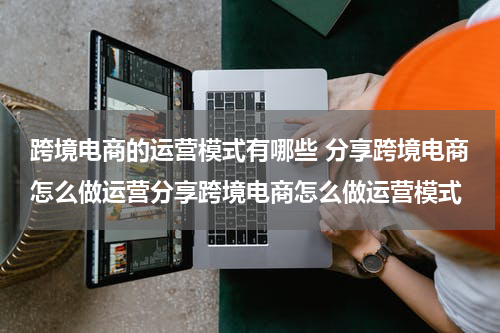 跨境电商的运营模式有哪些 分享跨境电商怎么做运营分享跨境电商怎么做运营模式