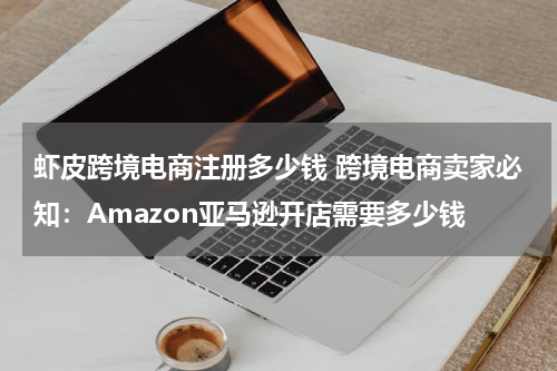 虾皮跨境电商注册多少钱 跨境电商卖家必知：Amazon亚马逊开店需要多少钱