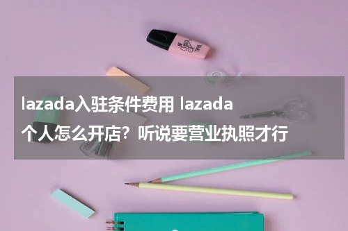 lazada入驻条件费用 lazada个人怎么开店？听说要营业执照才行