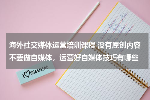 海外社交媒体运营培训课程 没有原创内容不要做自媒体，运营好自媒体技巧有哪些