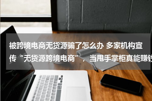 被跨境电商无货源骗了怎么办 多家机构宣传“无货源跨境电商”，当甩手掌柜真能赚钱吗？