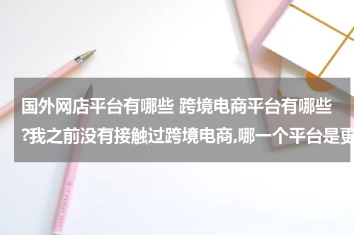 国外网店平台有哪些 跨境电商平台有哪些?我之前没有接触过跨境电商,哪一个平台是更加适合我的呢? 这种类型的?