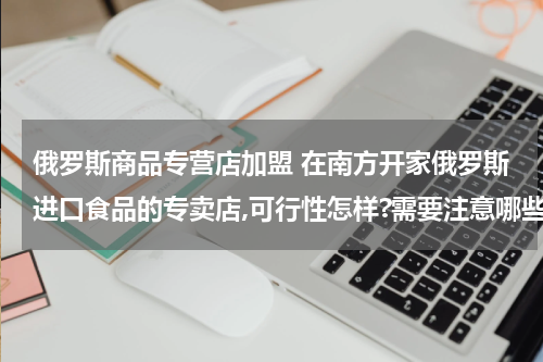 俄罗斯商品专营店加盟 在南方开家俄罗斯进口食品的专卖店,可行性怎样?需要注意哪些问题?