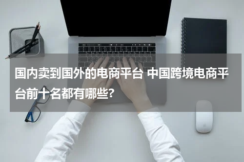 国内卖到国外的电商平台 中国跨境电商平台前十名都有哪些?