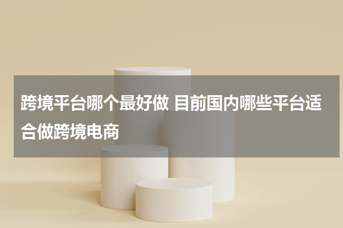 跨境平台哪个最好做 目前国内哪些平台适合做跨境电商