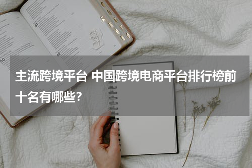 主流跨境平台 中国跨境电商平台排行榜前十名有哪些？