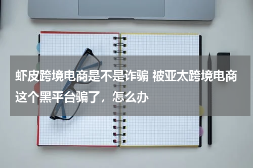 虾皮跨境电商是不是诈骗 被亚太跨境电商这个黑平台骗了，怎么办
