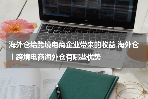 海外仓给跨境电商企业带来的收益 海外仓丨跨境电商海外仓有哪些优势