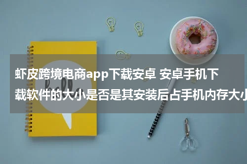 虾皮跨境电商app下载安卓 安卓手机下载软件的大小是否是其安装后占手机内存大小
