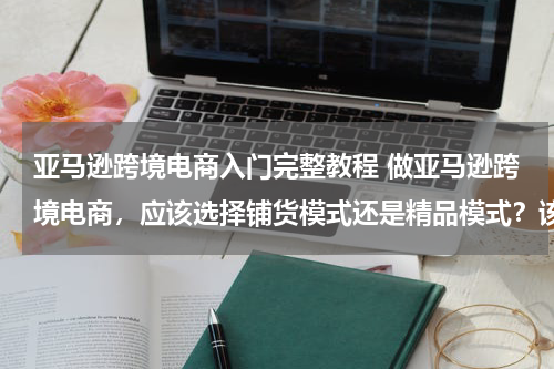 亚马逊跨境电商入门完整教程 做亚马逊跨境电商，应该选择铺货模式还是精品模式？该如何运营？