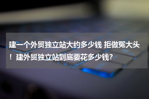 建一个外贸独立站大约多少钱 拒做冤大头！建外贸独立站到底要花多少钱？