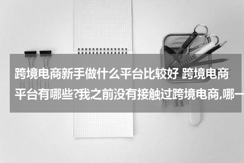 跨境电商新手做什么平台比较好 跨境电商平台有哪些?我之前没有接触过跨境电商,哪一个平台是更加适合我的呢? 这种类型的?