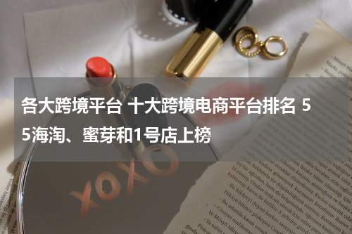 各大跨境平台 十大跨境电商平台排名 55海淘、蜜芽和1号店上榜