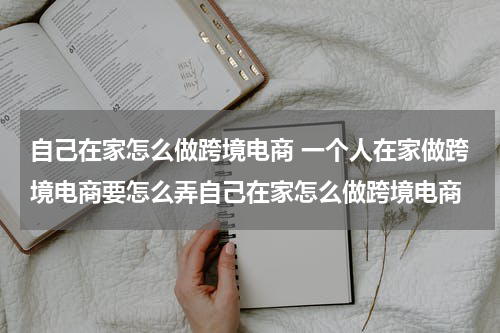 自己在家怎么做跨境电商 一个人在家做跨境电商要怎么弄自己在家怎么做跨境电商