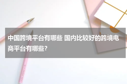 中国跨境平台有哪些 国内比较好的跨境电商平台有哪些？