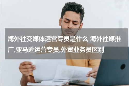 海外社交媒体运营专员是什么 海外社媒推广,亚马逊运营专员,外贸业务员区别
