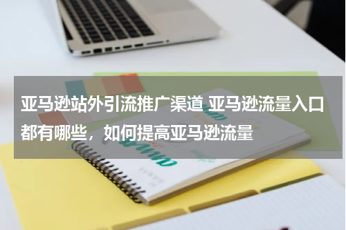 亚马逊站外引流推广渠道 亚马逊流量入口都有哪些，如何提高亚马逊流量