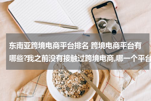 东南亚跨境电商平台排名 跨境电商平台有哪些?我之前没有接触过跨境电商,哪一个平台是更加适合我的呢? 这种类型的?