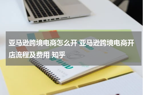亚马逊跨境电商怎么开 亚马逊跨境电商开店流程及费用 知乎